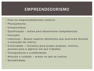  Foco no empreendedorismo coletivo;
 Planejamento;
 Compromisso;
 Qualificação – meios para desenvolver competências;
 Inovação;
 Liderança – Buscar superar obstáculos que ocorrerão durante
a execução do roteiro;
 Criatividade – Iniciativa para propor projetos, roteiros,
pacotes para a agência em que trabalha;
 Transparência e credibilidade;
 Atenção e cuidado – prazer no que se realiza;
 Sociabilidade.
EMPREENDEDORISMO
 