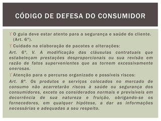 O guia deve estar atento para a segurança e saúde do cliente.
(Art. 6º).
 Cuidado na elaboração de pacotes e alterações:
Art. 6º, V. A modificação das cláusulas contratuais que
estabeleçam prestações desproporcionais ou sua revisão em
razão de fatos supervenientes que as tornem excessivamente
onerosas.
 Atenção para o percurso organizado e possíveis riscos:
Art. 8º. Os produtos e serviços colocados no mercado de
consumo não acarretarão riscos à saúde ou segurança dos
consumidores, exceto os considerados normais e previsíveis em
decorrência de sua natureza e fruição, obrigando-se os
fornecedores, em qualquer hipótese, a dar as informações
necessárias e adequadas a seu respeito.
CÓDIGO DE DEFESA DO CONSUMIDOR
 