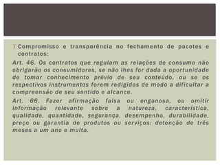  Compromisso e transparência no fechamento de pacotes e
contratos:
Art. 46. Os contratos que regulam as relações de consumo não
obrigarão os consumidores, se não lhes for dada a oportunidade
de tomar conhecimento prévio de seu conteúdo, ou se os
respectivos instrumentos forem redigidos de modo a dificultar a
compreensão de seu sentido e alcance.
Art. 66. Fazer afirmação falsa ou enganosa, ou omitir
informação relevante sobre a natureza, característica,
qualidade, quantidade, segurança, desempenho, durabilidade,
preço ou garantia de produtos ou serviços: detenção de três
meses a um ano e multa.
 