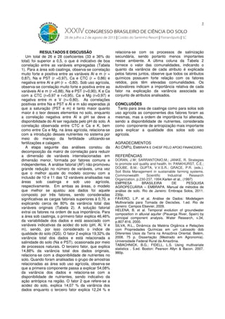 2

RESULTADOS E DISCUSSÃO
Um total de 26 e 28 coeficientes (33 e 36% do
total) foi superior a 0,5, o que é indicativo de boa
correlação entre as variáveis empregadas (Tabela
1). Para a área sob caatinga, observa-se correlação
muito forte e positiva entre as variáveis Al e m (r =
0,87), Na e PST (r =0,97), Ca e CTC (r = 0,86) e
negativa entre Al e pH (r = -0,80). Sob uso agrícola,
observa-se correlação muito forte e positiva entre as
variáveis Al e m (r =0,88), Na e PST (r=0,90), K e Ca
com a CTC (r=0,97 e r=0,95), Ca e Mg (r=0,97) e
negativa entre m e V (r=-0,80). As correlações
positivas entre Na e PST e Al e m são esperadas já
que a saturação (PST e m) é tanto maior quanto
maior é o teor desses elementos no solo, enquanto
a correlação negativa entre Al e pH se deve a
disponibilidade do Al ser regulada pelo pH do solo. A
correlação observada entre CTC e Ca e K, bem
como entre Ca e Mg, na área agrícola, relaciona-se
com a introdução desses nutrientes no sistema por
meio do manejo da fertilidade utilizando-se
fertilizações e calagem.
A etapa seguinte das análises constou da
decomposição da matriz de correlação para reduzir
a dimensão de variáveis interrelacionadas em
dimensão menor, formada por fatores comuns e
independentes. A análise fatorial (AF) não promoveu
grande redução no número de variáveis, uma vez
que o melhor ajuste do modelo ocorreu com a
inclusão de 10 e 11 das 12 variáveis analisadas nas
áreas sob caatinga e sob uso agrícola,
respectivamente. Em ambas as áreas, o modelo
que melhor se ajustou aos dados foi aquele
composto por três fatores, sendo consideradas
significativas as cargas fatoriais superiores à 0,70, e
explicando cerca de 80% da variância total das
variáveis originais (Tabela 2). A solução fatorial
extrai os fatores na ordem de sua importância. Para
a área sob caatinga, o primeiro fator explica 46,46%
da variabilidade dos dados e está associado com
variáveis indicativas da acidez do solo (pH, Al, V e
m), sendo, por isso considerado o índice de
qualidade do solo (IQS). O fator 2 explica 19,32% da
variância total dos dados e está relacionada a
salinidade do solo (Na e PST), ocasionada por meio
de processos naturais. O terceiro fator, que explica
14,88% da variância total dos dados originais,
relaciona-se com a disponibilidade de nutrientes no
solo. Quando foram analisadas o grupo de amostras
relacionadas as área sob uso agrícola, observa-se
que a primeira componente passa a explicar 54,08%
da variância dos dados e relaciona-se com a
disponibilidade de nutrientes, sendo indicativo da
ação antrópica na região. O fator 2 que refere-se a
acidez do solo, explica 14,07 % da variância dos
dados enquanto o terceiro fator explica 12,24 % e

relaciona-se com os processos de salinização
secundária, sendo portanto menos importantes
nesse ambiente. A última coluna da Tabela 2
fornece o valor das comunalidades, indicando o
quanto da variância de cada atributo é explicada
pelos fatores juntos, observe que todos os atributos
químicos possuem forte relação com os fatores
retidos, pois têm elevadas comunalidades. Os
autovalores indicam a importância relativa de cada
fator na explicação da variância associada ao
conjunto de atributos analisados.
CONCLUSÕES
Tanto para área de caatinga como para solos sob
uso agrícola as componentes dos fatores foram as
mesmas, mas a ordem de importância foi alterada,
sendo a disponibilidade de nutrientes, considerada
como componente de antropização mais importante
para explicar a qualidade dos solos sob uso
agrícola.
AGRADECIMENTOS
AO CNPQ, EMBRAPA E CHESF PELO APOIO FINANCEIRO.
REFERÊNCIAS

DORAN, J.W; SARRANTONIO,M.; JANKE, R. Strategies
to promote soil quality and health. In: PANKHURST, C.E.;
DOUBE, B.M.; GUPTA, V.V.S.R.; GRACE, P.R. (eds.).
Soil Biota Management in sustainable farming systems.
Commonwealth
Scientific
Industrial
Research
Organization, p.230-237, 1994.Karlen et al., (1997)
EMPRESA
BRASILEIRA
DE
PESQUISA
AGROPECUÁRIA – EMBRAPA. Manual de métodos de
análise de solo. Rio de Janeiro: Embrapa Solos, 2011.
230p.
FÁVERO, L.P. et al. Análise de Dados: Modelagem
Multivariada para Tomada de Decisões. 1.ed. Rio de
Janeiro: Campos Elsevier, 2009.
HELENA, B. et al. Temporal evolution of groundwater
composition in alluvial aquifer (Pisuerga River, Spain) by
principal component analysis. Water Research, v.34,
p.807-816, 2000.
SILVA, R.L., Dinâmica da Matéria Orgânica e Relações
com Propriedades Químicas em um Latossolo dob
Diferentes Usos da Terra na Amazônia Oriental. Belém,
2008. 75 p. Dissertação (Mestrado em Agronomia).
Universidade Federal Rural da Amazônia.
TABACHNICK, B.G.; FIDELL, L.S. Using multivariate
statistics . 5.ed. Boston: Pearson Allyn & Bacon. 2007.
980p.

 