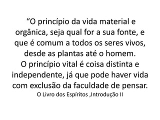 “O princípio da vida material e
orgânica, seja qual for a sua fonte, e
que é comum a todos os seres vivos,
desde as plantas até o homem.
O princípio vital é coisa distinta e
independente, já que pode haver vida
com exclusão da faculdade de pensar.
O Livro dos Espíritos ,Introdução II
 