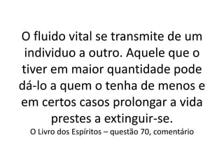 O fluido vital se transmite de um
individuo a outro. Aquele que o
tiver em maior quantidade pode
dá-lo a quem o tenha de menos e
em certos casos prolongar a vida
prestes a extinguir-se.
O Livro dos Espíritos – questão 70, comentário
 