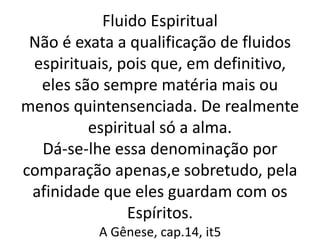 Fluido Espiritual
Não é exata a qualificação de fluidos
espirituais, pois que, em definitivo,
eles são sempre matéria mais ou
menos quintensenciada. De realmente
espiritual só a alma.
Dá-se-lhe essa denominação por
comparação apenas,e sobretudo, pela
afinidade que eles guardam com os
Espíritos.
A Gênese, cap.14, it5
 