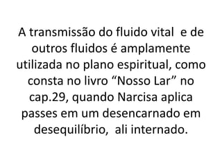 A transmissão do fluido vital e de
outros fluidos é amplamente
utilizada no plano espiritual, como
consta no livro “Nosso Lar” no
cap.29, quando Narcisa aplica
passes em um desencarnado em
desequilíbrio, ali internado.
 
