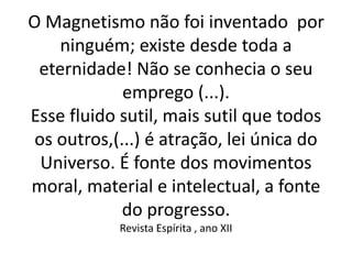 O Magnetismo não foi inventado por
ninguém; existe desde toda a
eternidade! Não se conhecia o seu
emprego (...).
Esse fluido sutil, mais sutil que todos
os outros,(...) é atração, lei única do
Universo. É fonte dos movimentos
moral, material e intelectual, a fonte
do progresso.
Revista Espírita , ano XII
 