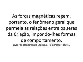 As forças magnéticas regem,
portanto, o fenômeno geral que
permeia as relações entre os seres
da Criação, impondo-lhes formas
de comportamento.
Livro “O atendimento Espiritual Pelo Passe”-pag 46
 