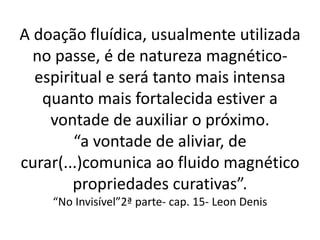 A doação fluídica, usualmente utilizada
no passe, é de natureza magnético-
espiritual e será tanto mais intensa
quanto mais fortalecida estiver a
vontade de auxiliar o próximo.
“a vontade de aliviar, de
curar(...)comunica ao fluido magnético
propriedades curativas”.
“No Invisível”2ª parte- cap. 15- Leon Denis
 