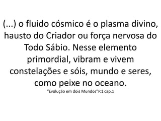 (...) o fluido cósmico é o plasma divino,
hausto do Criador ou força nervosa do
Todo Sábio. Nesse elemento
primordial, vibram e vivem
constelações e sóis, mundo e seres,
como peixe no oceano.
“Evolução em dois Mundos”P.1 cap.1
 