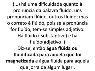 (...) há uma dificuldade quanto à
pronúncia da palavra fluido: uns
pronunciam flúido, outros fluído; mas
o correto é flúido, pois se a pronúncia
for fluído, tem-se simples adjetivo.
Há flúido ( substantivo) e há
fluído(adjetivo .)
Diz-se, então água flúida ou
fluidificada para aquela que foi
magnetizada e água fluída para aquela
que jorra de algum lugar .
 