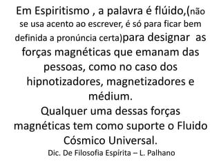 Em Espiritismo , a palavra é flúido,(não
se usa acento ao escrever, é só para ficar bem
definida a pronúncia certa)para designar as
forças magnéticas que emanam das
pessoas, como no caso dos
hipnotizadores, magnetizadores e
médium.
Qualquer uma dessas forças
magnéticas tem como suporte o Fluido
Cósmico Universal.
Dic. De Filosofia Espírita – L. Palhano
 