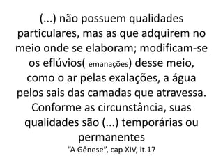 (...) não possuem qualidades
particulares, mas as que adquirem no
meio onde se elaboram; modificam-se
os eflúvios( emanações) desse meio,
como o ar pelas exalações, a água
pelos sais das camadas que atravessa.
Conforme as circunstância, suas
qualidades são (...) temporárias ou
permanentes
“A Gênese”, cap XIV, it.17
 