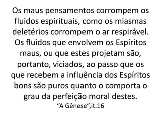 Os maus pensamentos corrompem os
fluidos espirituais, como os miasmas
deletérios corrompem o ar respirável.
Os fluidos que envolvem os Espíritos
maus, ou que estes projetam são,
portanto, viciados, ao passo que os
que recebem a influência dos Espíritos
bons são puros quanto o comporta o
grau da perfeição moral destes.
“A Gênese”,it.16
 