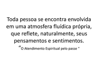 Toda pessoa se encontra envolvida
em uma atmosfera fluídica própria,
que reflete, naturalmente, seus
pensamentos e sentimentos.
“O Atendimento Espiritual pelo passe “
 
