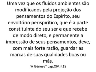 Uma vez que os fluidos ambientes são
modificados pela projeção dos
pensamentos do Espírito, seu
envoltório perispirítico, que é a parte
constituinte do seu ser e que recebe
de modo direto, e permanente a
impressão de seus pensamentos, deve,
com mais forte razão, guardar as
marcas de suas qualidades boas ou
más.
“A Gênese” cap.XIV, it18
 