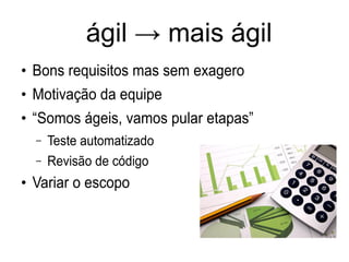 ágil → mais ágil
●
Bons requisitos mas sem exagero
●
Motivação da equipe
●
“Somos ágeis, vamos pular etapas”
– Teste automatizado
– Revisão de código
●
Variar o escopo
 