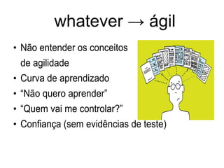 whatever → ágil
●
Não entender os conceitos
de agilidade
●
Curva de aprendizado
●
“Não quero aprender”
●
“Quem vai me controlar?”
●
Confiança (sem evidências de teste)
 