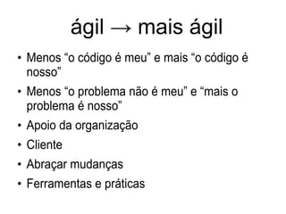 ágil → mais ágil
●
Menos “o código é meu” e mais “o código é
nosso”
●
Menos “o problema não é meu” e “mais o
problema é nosso”
●
Apoio da organização
●
Cliente
●
Abraçar mudanças
●
Ferramentas e práticas
 
