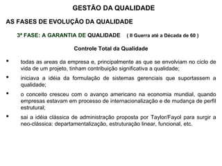 AS FASES DE EVOLUÇÃO DA QUALIDADE
3ª FASE: A GARANTIA DE QUALIDADE ( II Guerra até a Década de 60 )
Controle Total da Qualidade
• todas as áreas da empresa e, principalmente as que se envolviam no ciclo de
vida de um projeto, tinham contribuição significativa a qualidade;
• iniciava a idéia da formulação de sistemas gerenciais que suportassem a
qualidade;
• o conceito cresceu com o avanço americano na economia mundial, quando
empresas estavam em processo de internacionalização e de mudança de perfil
estrutural;
• sai a idéia clássica de administração proposta por Taylor/Fayol para surgir a
neo-clássica: departamentalização, estruturação linear, funcional, etc.
GESTÃO DA QUALIDADE
 