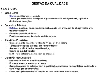 GESTÃO DA QUALIDADE
SEIS SIGMA
• Visão Geral
• Sigma significa desvio padrão.
• Todo o processo sofre variações e, para melhorar a sua qualidade, é preciso
diminuir as variações.
• Conceitos Básicos
• Defeito é qualquer coisa que iniba ou bloqueie um processo de atingir maior nível
de produtividade.
• Qualquer pessoa é cliente.
• Produtos podem ser tangíveis ou intangíveis.
• Objetivos Primários
• Gerenciamento mais fácil evitando “focos de incêndio”;
• Tomada de decisão baseada em fatos e dados;
• Aumentar a eficácia dos investimentos;
• Ganho de produtividade;
• Melhorar o relacionamento com os clientes.
• Objetivos Secundários
• Descobrir o que os clientes querem;
• Fornecer sempre o mesmo produto;
• Cumprir o prazo de entrega, com a qualidade combinada, na quantidade solicitada e
com preço pré-estabelecido;
• Fazer todo processo iniciar no cliente para minimizar insatisfações;
 