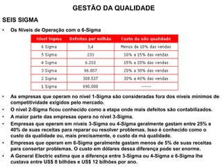 SEIS SIGMA
• Os Níveis de Operação com o 6-Sigma
• As empresas que operam no nível 1-Sigma são consideradas fora dos níveis mínimos de
competitividade exigidos pelo mercado.
• O nível 2-Sigma ficou conhecido como a etapa onde mais defeitos são contabilizados.
• A maior parte das empresas opera no nível 3-Sigma.
• Empresas que operam em níveis 3-Sigma ou 4-Sigma geralmente gastam entre 25% e
40% de suas receitas para reparar ou resolver problemas. Isso é conhecido como o
custo da qualidade ou, mais precisamente, o custo da má qualidade.
• Empresas que operam em 6-Sigma geralmente gastam menos de 5% de suas receitas
para consertar problemas. O custo em dólares dessa diferença pode ser enorme.
• A General Electric estima que a diferença entre 3-Sigma ou 4-Sigma e 6-Sigma lhe
custava entre US$ 8 bilhões e US$ 12 bilhões por ano.
GESTÃO DA QUALIDADE
 