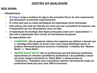 SEIS SIGMA
• Infraestrutura
• O 6-Sigma exige a mudança de alguns dos principais fluxos de valor empresariais
que atravessam as barreiras organizacionais.
• É o meio pelo qual as metas estratégicas da organização serão alcançadas.
• Este esforço não pode ser liderado por outro que não o presidente da empresa, que
é responsável por seu desempenho como um todo.
• A implantação da estratégia Seis Sigma pressupõe contar com “especialistas” e
para isto a organização deve investir em treinamento do pessoal.
• Os especialistas são:
 CHAMPIONS: São os gestores, líderes dos negócios que definem a direção que
a estratégia Seis Sigma irá tomar e tem como responsabilidade apoiar os
projetos eliminando possíveis barreiras e facilitando o trabalho dos “Masters
Black” e “Black Belts”.
 MASTER BLACK BELTS: São os profissionais que tem liderança qualificada,
especialistas em métodos quantitativos (estatísticos e de qualidade) e atuam
em tempo integral orientando os “Black Belts” e assessorando os
“Champions”. Trabalham como consultores internos. Normalmente existe um
profissional deste tipo para cada 1000 funcionários.
GESTÃO DA QUALIDADE
 