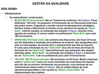 SEIS SIGMA
• Infraestrutura
• Os especialistas ( continuação):
 BLACK BELTS (Faixa-preta): São os "homens de confiança" do 6-Sigma. Ficam
dedicados “full time” ao programa. O treinamento de um faixa-preta pode levar
até quatro meses. Organizam a revisão mensal do planejamento estratégico,
definem metas e determinam prováveis novos membros da equipe de “black
belts”. Lideram equipes na condução dos projetos 6-Sigma, atuando como
agentes de mudança. É comum existir um profissional “Black Belt” para cada
100 funcionários.
 GREEN BELTS (Faixa-verde): Ao contrário dos faixa-preta, não ficam 24 horas
por dia dedicados à resolução de problemas da empresa. São designados para
uma ou mais equipes, de acordo com o conhecimento que têm do assunto.
O curso para a formação de um “Green belt” dura até um terço do tempo de
formação de um “Black belt”. São profissionais que participam das equipes
lideradas pelos “Black Belts” na condução dos projetos 6-Sigma. A demanda
de um “Green Belt”, é de um profissional para cada 10 funcionários.
 YELLOW BELTS (Faixa-amarela): São treinados em 40 horas. Muitas empresas
usam o “yellow belt” como um curso ministrado aos executivos da empresa
que não vão se envolver diretamente nos processos, mas precisam de um
conhecimento básico sobre o 6-Sigma. São os colaboradores de nível
operacionalcapacitados a dar suporte ao “Black e Green Belts” na
implementação dos projetos.
GESTÃO DA QUALIDADE
 