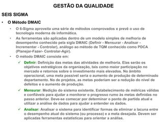 SEIS SIGMA
• O Método DMAIC
• O 6-Sigma aproveita uma série de métodos comprovados e prevê o uso de
tecnologia moderna de informática.
• As ferramentas são aplicadas dentro de um modelo simples de melhoria de
desempenho conhecido pela sigla DMAIC (Definir - Mensurar - Analisar -
Incrementar - Controlar), análogo ao método de TQM conhecido como PDCA
(Planejar-Fazer- Controlar-Agir).
• O método DMAIC consiste em:
 Definir: Definição das metas das atividades de melhoria. Elas serão os
objetivos estratégicos da organização, tais como maior participação no
mercado e retornos sobre o investimento mais elevados. No âmbito
operacional, uma meta possível seria o aumento de produção de determinado
departamento. No de projetos, as metas poderiam ser a redução do nível de
defeitos e o aumento de produção.
 Mensurar: Medição do sistema existente. Estabelecimento de métricas válidas
e confiáveis para ajudar a monitorar o progresso rumo às metas definidas no
passo anterior. Deve-se comecar por determinar o ponto de partida atual e
utilizar a análise de dados para ajudar a entender os dados.
 Analisar: Analisar o sistema para identificar formas de eliminar a lacuna entre
o desempenho atual do sistema (ou processo) e a meta desejada. Devem ser
aplicadas ferramentas estatísticas para orientar a análise.
GESTÃO DA QUALIDADE
 