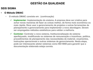 SEIS SIGMA
• O Método DMAIC
• O método DMAIC consiste em: (continuação)
 Implementar: Implementação do sistema. A empresa deve ser criativa para
achar novas maneiras de fazer as coisas melhor, de forma mais econômica ou
mais rápida. Deve usar o gerenciamento de projetos e outras ferramentas de
planejamento e gerenciamento para implementar a nova abordagem. Devem
ser empregados métodos estatísticos para validar a melhoria.
 Controlar: Controlar o novo sistema. Institucionalização do sistema
aperfeiçoado, modificando os sistemas de remuneração e incentivos, política,
procedimentos de planejamento das necessidades de material, orçamentos,
instruções operacionais e outros sistemas de gerenciamento. Nesta etapa,
pode ser interessante adotar sistemas como ISO 9000 para garantir que a
documentação elaborada esteja correta.
GESTÃO DA QUALIDADE
 