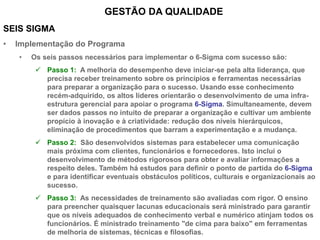 SEIS SIGMA
• Implementação do Programa
• Os seis passos necessários para implementar o 6-Sigma com sucesso são:
 Passo 1: A melhoria do desempenho deve iniciar-se pela alta liderança, que
precisa receber treinamento sobre os princípios e ferramentas necessárias
para preparar a organização para o sucesso. Usando esse conhecimento
recém-adquirido, os altos líderes orientarão o desenvolvimento de uma infra-
estrutura gerencial para apoiar o programa 6-Sigma. Simultaneamente, devem
ser dados passos no intuito de preparar a organização e cultivar um ambiente
propício à inovação e à criatividade: redução dos níveis hierárquicos,
eliminação de procedimentos que barram a experimentação e a mudança.
 Passo 2: São desenvolvidos sistemas para estabelecer uma comunicação
mais próxima com clientes, funcionários e fornecedores. Isto inclui o
desenvolvimento de métodos rigorosos para obter e avaliar informações a
respeito deles. Também há estudos para definir o ponto de partida do 6-Sigma
e para identificar eventuais obstáculos políticos, culturais e organizacionais ao
sucesso.
 Passo 3: As necessidades de treinamento são avaliadas com rigor. O ensino
para preencher quaisquer lacunas educacionais será ministrado para garantir
que os níveis adequados de conhecimento verbal e numérico atinjam todos os
funcionários. É ministrado treinamento "de cima para baixo" em ferramentas
de melhoria de sistemas, técnicas e filosofias.
GESTÃO DA QUALIDADE
 