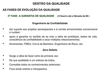 AS FASES DE EVOLUÇÃO DA QUALIDADE
3ª FASE: A GARANTIA DE QUALIDADE ( II Guerra até a Década de 60 )
Engenharia da Confiabilidade
• dar suporte aos projetos aeroespaciais e à corrida armamentista convencional
e nuclear;
• apoio à garantia no sentido de se criar a idéia de protótipos, testes de vida,
consciência da confiabilidade e seus múltiplos relacionamentos;
• ferramentas: FMEA, Curva da Banheira, Engenharia de Risco, etc.
Zero Defeito
• Surge a idéia de fazer certo da primeira vez;
• De que qualidade é um esforço de todos;
• Consolida todos os conhecimentos anteriores;
• Foco ainda restrito e introspectivo.
GESTÃO DA QUALIDADE
 