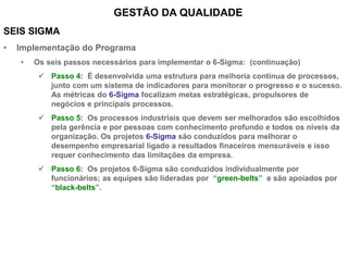 SEIS SIGMA
• Implementação do Programa
• Os seis passos necessários para implementar o 6-Sigma: (continuação)
 Passo 4: É desenvolvida uma estrutura para melhoria contínua de processos,
junto com um sistema de indicadores para monitorar o progresso e o sucesso.
As métricas do 6-Sigma focalizam metas estratégicas, propulsores de
negócios e principais processos.
 Passo 5: Os processos industriais que devem ser melhorados são escolhidos
pela gerência e por pessoas com conhecimento profundo e todos os níveis da
organização. Os projetos 6-Sigma são conduzidos para melhorar o
desempenho empresarial ligado a resultados finaceiros mensuráveis e isso
requer conhecimento das limitações da empresa.
 Passo 6: Os projetos 6-Sigma são conduzidos individualmente por
funcionários; as equipes são lideradas por “green-belts” e são apoiados por
“black-belts”.
GESTÃO DA QUALIDADE
 