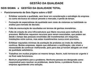SEIS SIGMA x GESTÃO DA QUALIDADE TOTAL
• Posicionamento do Seis Sigma sobre a GQT
• Enfatizar somente a qualidade, sem levar em consideração a estratégia da empresa
ou como ela busca se colocar perante o mercado, é perda de tempo.
• Formação de especialistas da qualidade sem visão de sistemas ou habilidade na
análise para tomada de decisão.
• Falta de mensuração de resultados em termos de ganhos monetários.
• Falta de criação de uma infra-estrutura que libere recursos para melhoria de
processo. Melhorias requerem recursos para serem executadas, que podem ser
desde o tempo das pessoas envolvidas até investimentos em máquinas,
instalações entre outros, mas estes investimentos nunca eram previstos.
• Enfatizar requisitos mínimos de aceitação de produtos ao invés de melhoria
contínua. Muitas empresas, depois que obtiveram a certificação, não viram a
necessidade de continuar melhorando, pois para elas já haviam atingido um nível
de qualidade satisfatório.
• Trabalhos em muitos projetos ao mesmo tempo. Assim, tudo tornava-se urgente e
no final nada funcionava.
• Nenhum proprietário para o problema. Nenhuma pessoa era designada como
responsável para resolver os problemas; desta forma, o problema ficava na
empresa aguardando uma solução.
GESTÃO DA QUALIDADE
 