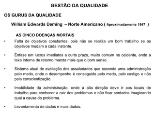 OS GURUS DA QUALIDADE
William Edwards Deming – Norte Americano ( Aproximadamente 1947 )
AS CINCO DOENÇAS MORTAIS
• Falta de objetivos constantes, pois não se realiza um bom trabalho se os
objetivos mudam a cada instante.
• Ênfase em lucros imediatos a curto prazo, muito comum no ocidente, onde a
taxa interna de retorno manda mais que o bom senso.
• Sistema atual de avaliação dos assalariados que esconde uma administração
pelo medo, onde o desempenho é conseguido pelo medo, pelo castigo e não
pela conscientização.
• Imobilidade da administração, onde a alta direção deve ir aos locais de
trabalho para conhecer a raiz dos problemas e não ficar sentados imaginando
qual a causa do problema.
• Levantamento de dados e mais dados.
GESTÃO DA QUALIDADE
 