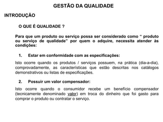 INTRODUÇÃO
O QUE É QUALIDADE ?
Para que um produto ou serviço possa ser considerado como “ produto
ou serviço de qualidade” por quem o adquire, necessita atender às
condições:
1. Estar em conformidade com as especificações:
Isto ocorre quando os produtos / serviços possuem, na prática (dia-a-dia),
comprovadamente, as características que estão descritas nos catálogos
demonstrativos ou listas de especificações.
2. Possuir um valor compensador:
Isto ocorre quando o consumidor recebe um benefício compensador
(tecnicamente denominado valor) em troca do dinheiro que foi gasto para
comprar o produto ou contratar o serviço.
GESTÃO DA QUALIDADE
 