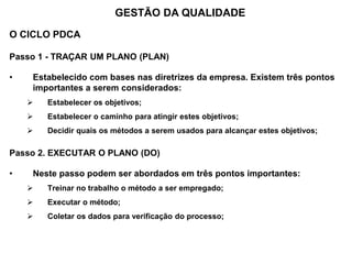 O CICLO PDCA
Passo 1 - TRAÇAR UM PLANO (PLAN)
• Estabelecido com bases nas diretrizes da empresa. Existem três pontos
importantes a serem considerados:
 Estabelecer os objetivos;
 Estabelecer o caminho para atingir estes objetivos;
 Decidir quais os métodos a serem usados para alcançar estes objetivos;
Passo 2. EXECUTAR O PLANO (DO)
• Neste passo podem ser abordados em três pontos importantes:
 Treinar no trabalho o método a ser empregado;
 Executar o método;
 Coletar os dados para verificação do processo;
GESTÃO DA QUALIDADE
 