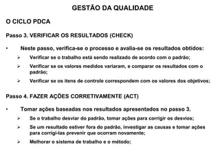 O CICLO PDCA
Passo 3. VERIFICAR OS RESULTADOS (CHECK)
• Neste passo, verifica-se o processo e avalia-se os resultados obtidos:
 Verificar se o trabalho está sendo realizado de acordo com o padrão;
 Verificar se os valores medidos variaram, e comparar os resultados com o
padrão;
 Verificar se os itens de controle correspondem com os valores dos objetivos;
Passo 4. FAZER AÇÕES CORRETIVAMENTE (ACT)
• Tomar ações baseadas nos resultados apresentados no passo 3.
 Se o trabalho desviar do padrão, tomar ações para corrigir os desvios;
 Se um resultado estiver fora do padrão, investigar as causas e tomar ações
para corrigi-las prevenir que ocorram novamente;
 Melhorar o sistema de trabalho e o método;
GESTÃO DA QUALIDADE
 