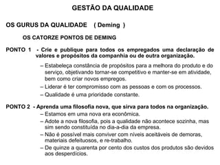 OS GURUS DA QUALIDADE ( Deming )
OS CATORZE PONTOS DE DEMING
PONTO 1 - Crie e publique para todos os empregados uma declaração de
valores e propósitos da companhia ou de outra organização.
– Estabeleça constância de propósitos para a melhora do produto e do
serviço, objetivando tornar-se competitivo e manter-se em atividade,
bem como criar novos empregos.
– Liderar é ter compromisso com as pessoas e com os processos.
– Qualidade é uma prioridade constante.
PONTO 2 - Aprenda uma filosofia nova, que sirva para todos na organização.
– Estamos em uma nova era econômica.
– Adote a nova filosofia, pois a qualidade não acontece sozinha, mas
sim sendo constituída no dia-a-dia da empresa.
– Não é possível mais conviver com níveis aceitáveis de demoras,
materiais defeituosos, e re-trabalho.
– De quinze a quarenta por cento dos custos dos produtos são devidos
aos desperdícios.
GESTÃO DA QUALIDADE
 