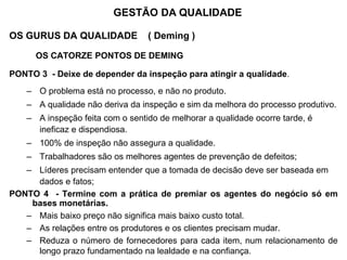 OS GURUS DA QUALIDADE ( Deming )
OS CATORZE PONTOS DE DEMING
PONTO 3 - Deixe de depender da inspeção para atingir a qualidade.
– O problema está no processo, e não no produto.
– A qualidade não deriva da inspeção e sim da melhora do processo produtivo.
– A inspeção feita com o sentido de melhorar a qualidade ocorre tarde, é
ineficaz e dispendiosa.
– 100% de inspeção não assegura a qualidade.
– Trabalhadores são os melhores agentes de prevenção de defeitos;
– Líderes precisam entender que a tomada de decisão deve ser baseada em
dados e fatos;
PONTO 4 - Termine com a prática de premiar os agentes do negócio só em
bases monetárias.
– Mais baixo preço não significa mais baixo custo total.
– As relações entre os produtores e os clientes precisam mudar.
– Reduza o número de fornecedores para cada item, num relacionamento de
longo prazo fundamentado na lealdade e na confiança.
GESTÃO DA QUALIDADE
 