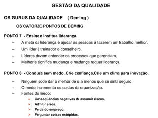 OS GURUS DA QUALIDADE ( Deming )
OS CATORZE PONTOS DE DEMING
PONTO 7 - Ensine e institua liderança.
– A meta da liderança é ajudar as pessoas a fazerem um trabalho melhor.
– Um líder é treinador e conselheiro.
– Líderes devem entender os processos que gerenciam.
– Melhoria significa mudança e mudança requer liderança.
PONTO 8 - Conduza sem medo. Crie confiança.Crie um clima para inovação.
– Ninguém pode dar o melhor de si a menos que se sinta seguro.
– O medo incrementa os custos da organização.
– Fontes do medo:
 Conseqüências negativas de assumir riscos.
 Admitir erros.
 Perda do emprego.
 Perguntar coisas estúpidas.
GESTÃO DA QUALIDADE
 