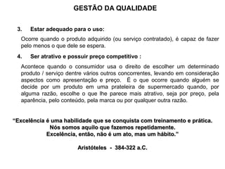3. Estar adequado para o uso:
Ocorre quando o produto adquirido (ou serviço contratado), é capaz de fazer
pelo menos o que dele se espera.
4. Ser atrativo e possuir preço competitivo :
Acontece quando o consumidor usa o direito de escolher um determinado
produto / serviço dentre vários outros concorrentes, levando em consideração
aspectos como apresentação e preço. É o que ocorre quando alguém se
decide por um produto em uma prateleira de supermercado quando, por
alguma razão, escolhe o que lhe parece mais atrativo, seja por preço, pela
aparência, pelo conteúdo, pela marca ou por qualquer outra razão.
“Excelência é uma habilidade que se conquista com treinamento e prática.
Nós somos aquilo que fazemos repetidamente.
Excelência, então, não é um ato, mas um hábito.”
Aristóteles - 384-322 a.C.
GESTÃO DA QUALIDADE
 