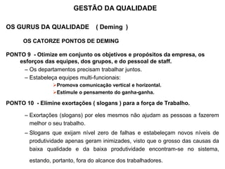 OS GURUS DA QUALIDADE ( Deming )
OS CATORZE PONTOS DE DEMING
PONTO 9 - Otimize em conjunto os objetivos e propósitos da empresa, os
esforços das equipes, dos grupos, e do pessoal de staff.
– Os departamentos precisam trabalhar juntos.
– Estabeleça equipes multi-funcionais:
Promova comunicação vertical e horizontal.
Estimule o pensamento do ganha-ganha.
PONTO 10 - Elimine exortações ( slogans ) para a força de Trabalho.
– Exortações (slogans) por eles mesmos não ajudam as pessoas a fazerem
melhor o seu trabalho.
– Slogans que exijam nível zero de falhas e estabeleçam novos níveis de
produtividade apenas geram inimizades, visto que o grosso das causas da
baixa qualidade e da baixa produtividade encontram-se no sistema,
estando, portanto, fora do alcance dos trabalhadores.
GESTÃO DA QUALIDADE
 