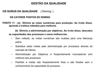 OS GURUS DA QUALIDADE ( Deming )
OS CATORZE PONTOS DE DEMING
PONTO 11 - (a) Elimine as cotas numéricas para produção. Ao invés disso,
aprenda e institua métodos para melhoria.
(b) Elimine a administração por objetivos. Ao invés disso, descubra
as capacidades dos processos e como melhora-las.
– Sem método, as metas numéricas são muletas para uma liderança
pobre.
– Substitua estas metas pela administração por processos através do
exemplo de líderes.
– Administração por Objetivos é freqüentemente incompatível com
melhoria dos processos.
– Padrões e metas são freqüentemente fixas e são fixadas sem o
conhecimento da capacidade do processo.
GESTÃO DA QUALIDADE
 