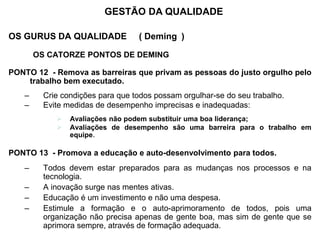 OS GURUS DA QUALIDADE ( Deming )
OS CATORZE PONTOS DE DEMING
PONTO 12 - Remova as barreiras que privam as pessoas do justo orgulho pelo
trabalho bem executado.
– Crie condições para que todos possam orgulhar-se do seu trabalho.
– Evite medidas de desempenho imprecisas e inadequadas:
 Avaliações não podem substituir uma boa liderança;
 Avaliações de desempenho são uma barreira para o trabalho em
equipe.
PONTO 13 - Promova a educação e auto-desenvolvimento para todos.
– Todos devem estar preparados para as mudanças nos processos e na
tecnologia.
– A inovação surge nas mentes ativas.
– Educação é um investimento e não uma despesa.
– Estimule a formação e o auto-aprimoramento de todos, pois uma
organização não precisa apenas de gente boa, mas sim de gente que se
aprimora sempre, através de formação adequada.
GESTÃO DA QUALIDADE
 
