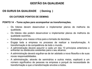 OS GURUS DA QUALIDADE ( Deming )
OS CATORZE PONTOS DE DEMING
PONTO 14 - Tome ações para acompanhar as transformações.
– Os líderes devem desenvolver e implementar planos de melhoria da
qualidade;
– Os líderes não podem desenvolver e implementar planos de melhoria da
qualidade sozinhos.
– Estabeleça uma massa crítica para a tomada de decisões.
– Engaje toda a empresa no processo de realizar a transformação. A
transformação é da competência de todo o mundo.
– A administração deverá assumir e cada um dos 13 princípios anteriores e
enfrentar os obstáculos existentes para o seu alcance.
– A administração deverá orgulhar-se de ter adotado a nova filosofia e de suas
novas responsabilidades.
– A administração, através de seminários e outros meios, explicará a um
número significativo de pessoas na empresa o porquê da necessidade de
transformação e que a transformação envolve a todos.
GESTÃO DA QUALIDADE
 