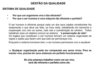 SISTEMA DE QUALIDADE
• Por que um organismo vivo é tão eficiente?
• Por que o ser humano é uma máquina tão eficiente e perfeita?
O ser humano é eficiente porque cada um dos seus órgãos constituintes faz
exatamente o que deve ser feito, na hora certa, trabalhando em harmonia e
cooperação uns com os outros, tudo sob a coordenação do cérebro. Todos
trabalham para um objetivo comum ao sistema: “a preservação da vida”.
Os órgãos que constituem o ser humano formam um sistema organizado de
regras e ações que fazem com que este ser permaneça vivo.
Enquanto o sistema funcionar bem, o ser humano permanece vivo e saudável.
 Qualquer organização pode ser comparada aos seres vivos. Para se
manter viva, precisa ter seus sistemas em perfeito funcionamento.
Se uma empresa trabalhar como um ser vivo,
será tão eficiente e perfeita como ele.
GESTÃO DA QUALIDADE
 