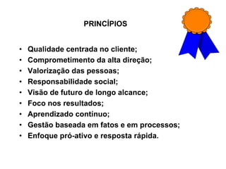 PRINCÍPIOS
• Qualidade centrada no cliente;
• Comprometimento da alta direção;
• Valorização das pessoas;
• Responsabilidade social;
• Visão de futuro de longo alcance;
• Foco nos resultados;
• Aprendizado contínuo;
• Gestão baseada em fatos e em processos;
• Enfoque pró-ativo e resposta rápida.
 
