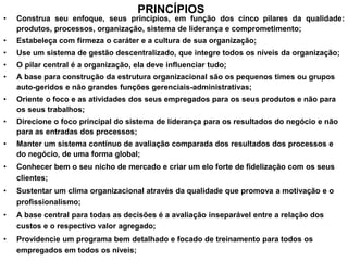 PRINCÍPIOS
• Construa seu enfoque, seus princípios, em função dos cinco pilares da qualidade:
produtos, processos, organização, sistema de liderança e comprometimento;
• Estabeleça com firmeza o caráter e a cultura de sua organização;
• Use um sistema de gestão descentralizado, que integre todos os níveis da organização;
• O pilar central é a organização, ela deve influenciar tudo;
• A base para construção da estrutura organizacional são os pequenos times ou grupos
auto-geridos e não grandes funções gerenciais-administrativas;
• Oriente o foco e as atividades dos seus empregados para os seus produtos e não para
os seus trabalhos;
• Direcione o foco principal do sistema de liderança para os resultados do negócio e não
para as entradas dos processos;
• Manter um sistema contínuo de avaliação comparada dos resultados dos processos e
do negócio, de uma forma global;
• Conhecer bem o seu nicho de mercado e criar um elo forte de fidelização com os seus
clientes;
• Sustentar um clima organizacional através da qualidade que promova a motivação e o
profissionalismo;
• A base central para todas as decisões é a avaliação inseparável entre a relação dos
custos e o respectivo valor agregado;
• Providencie um programa bem detalhado e focado de treinamento para todos os
empregados em todos os níveis;
 
