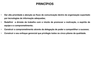 PRINCÍPIOS
• Dar alta prioridade e atenção ao fluxo de comunicação dentro da organização suportado
por tecnologias de informação adequadas;
• Redefinir a divisão do trabalho com o intuito de promover a motivação, o espírito de
equipe e o comprometimento;
• Construir o comprometimento através da delegação de poder e compartilhar o sucesso;
• Construir o seu enfoque gerencial que privilegie todos os cinco pilares da qualidade.
 