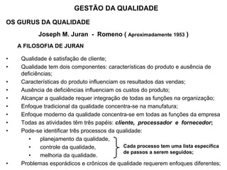 OS GURUS DA QUALIDADE
Joseph M. Juran - Romeno ( Aproximadamente 1953 )
A FILOSOFIA DE JURAN
• Qualidade é satisfação de cliente;
• Qualidade tem dois componentes: características do produto e ausência de
deficiências;
• Características do produto influenciam os resultados das vendas;
• Ausência de deficiências influenciam os custos do produto;
• Alcançar a qualidade requer integração de todas as funções na organização;
• Enfoque tradicional da qualidade concentra-se na manufatura;
• Enfoque moderno da qualidade concentra-se em todas as funções da empresa
• Todas as atividades têm três papéis: cliente, processador e fornecedor;
• Pode-se identificar três processos da qualidade:
• planejamento da qualidade,
• controle da qualidade,
• melhoria da qualidade.
• Problemas esporádicos e crônicos de qualidade requerem enfoques diferentes;
GESTÃO DA QUALIDADE
Cada processo tem uma lista específica
de passos a serem seguidos;
 