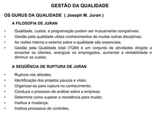 OS GURUS DA QUALIDADE ( Joseph M. Juran )
A FILOSOFIA DE JURAN
• Qualidade, custos, e programação podem ser mutuamente compatíveis;
• Gestão pela qualidade utiliza conhecimentos de muitas outras disciplinas;
• As visões interna e externa sobre a qualidade são essenciais;
• Gestão pela Qualidade total (TQM) é um conjunto de atividades dirigido a
encantar os clientes, energizar os empregados, aumentar a rentabilidade e
diminuir os custos;
A SEQÜÊNCIA DE RUPTURA DE JURAN
• Ruptura nas atitudes;
• Identificação dos projetos poucos e vitais;
• Organizar-se para ruptura no conhecimento;
• Conduza o processo de análise sobre a empresa;
• Determine como superar a resistência para mudar;
• Institua a mudança;
• Institua processos de controles.
GESTÃO DA QUALIDADE
 